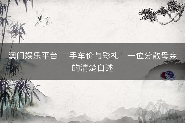 澳门娱乐平台 二手车价与彩礼：一位分散母亲的清楚自述