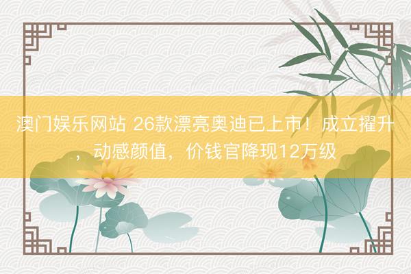 澳门娱乐网站 26款漂亮奥迪已上市！成立擢升，动感颜值，价钱官降现12万级
