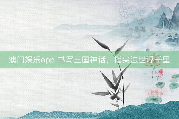 澳门娱乐app 书写三国神话，指尖浊世浮千里