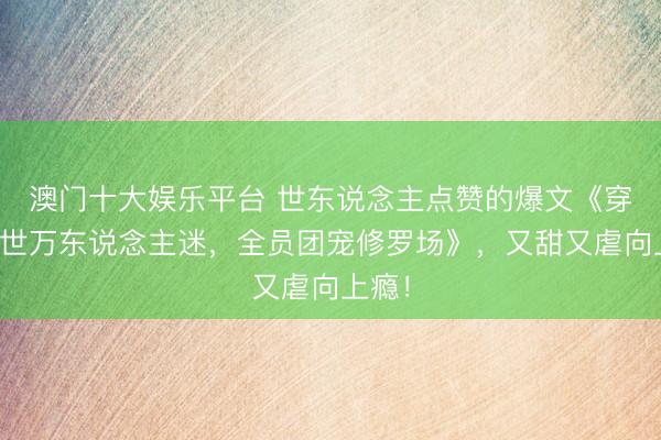 澳门十大娱乐平台 世东说念主点赞的爆文《穿成兽世万东说念主迷，全员团宠修罗场》，又甜又虐向上瘾！