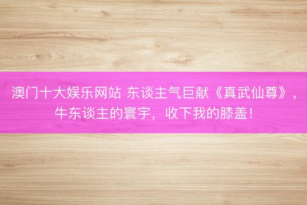 澳门十大娱乐网站 东谈主气巨献《真武仙尊》,牛东谈主的寰宇,收下我的膝盖!