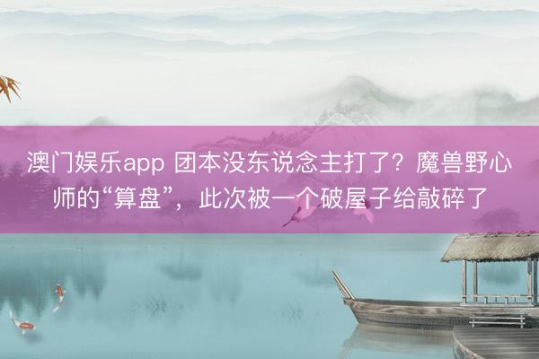澳门娱乐app 团本没东说念主打了？魔兽野心师的“算盘”，此次被一个破屋子给敲碎了