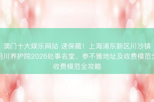 澳门十大娱乐网站 速保藏！上海浦东新区川沙镇浦惠明川养护院2026处事名堂、参不雅地址及收费模范全攻略