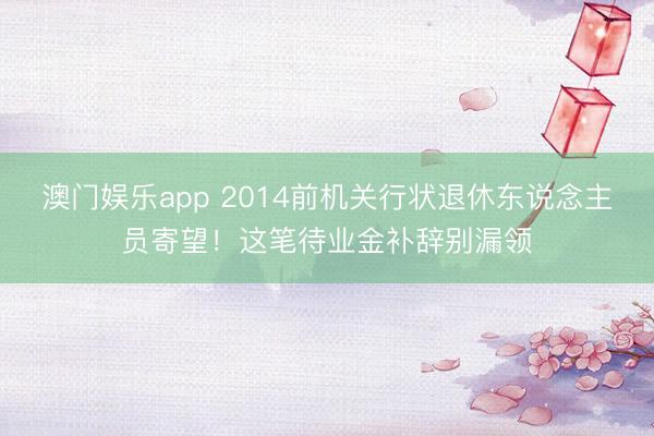 澳门娱乐app 2014前机关行状退休东说念主员寄望！这笔待业金补辞别漏领