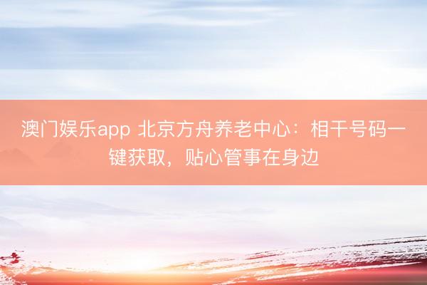 澳门娱乐app 北京方舟养老中心：相干号码一键获取，贴心管事在身边