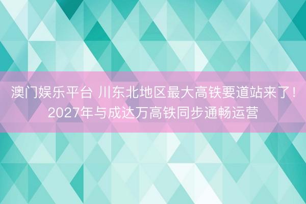 澳门娱乐平台 川东北地区最大高铁要道站来了!2027年与成达万高铁同步通畅运营
