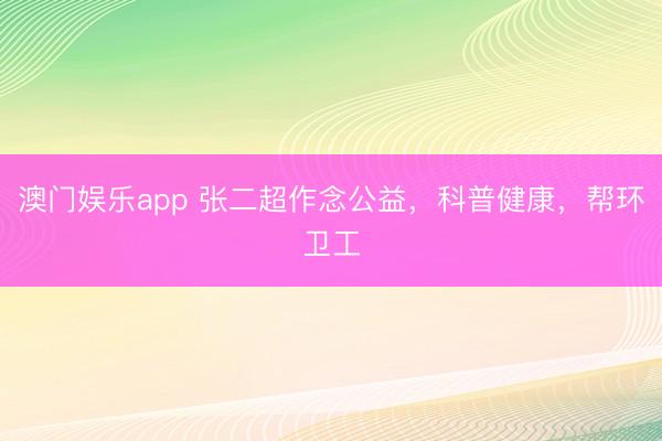 澳门娱乐app 张二超作念公益，科普健康，帮环卫工