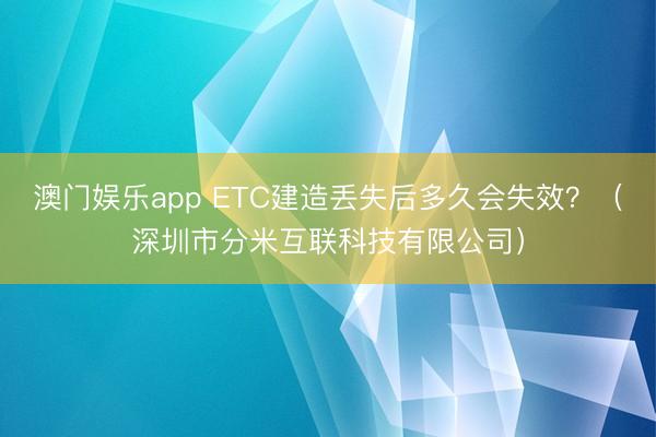 澳门娱乐app ETC建造丢失后多久会失效?(深圳市分米互联科技有限公司)
