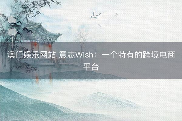 澳门娱乐网站 意志Wish：一个特有的跨境电商平台
