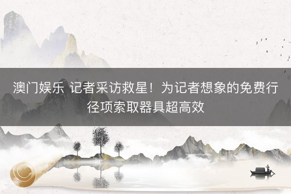 澳门娱乐 记者采访救星！为记者想象的免费行径项索取器具超高效