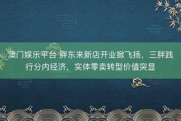 澳门娱乐平台 胖东来新店开业掀飞扬，三胖践行分内经济，实体零卖转型价值突显