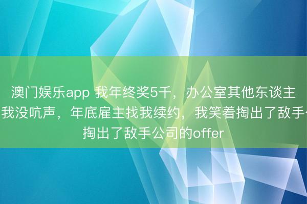 澳门娱乐app 我年终奖5千,办公室其他东谈主最少15万,我没吭声,年底雇主找我续约,我笑着掏出了敌手公司的offer