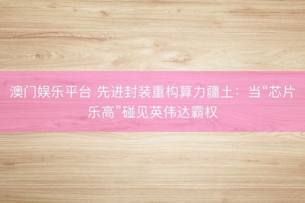 澳门娱乐平台 先进封装重构算力疆土:当“芯片乐高”碰见英伟达霸权