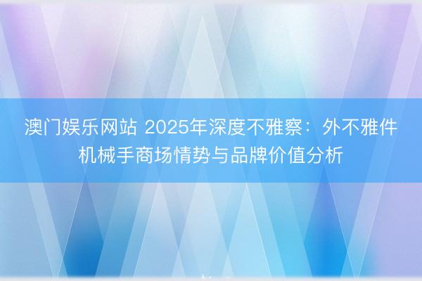 澳门娱乐网站 2025年深度不雅察:外不雅件机械手商场情势与品牌价值分析