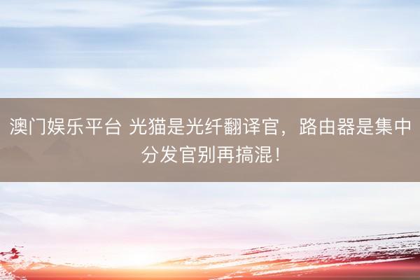 澳门娱乐平台 光猫是光纤翻译官，路由器是集中分发官别再搞混！
