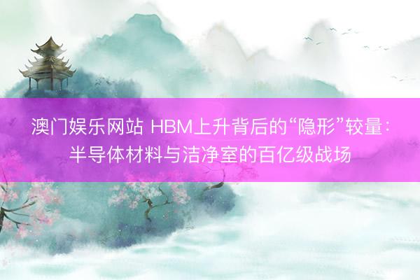 澳门娱乐网站 HBM上升背后的“隐形”较量：半导体材料与洁净室的百亿级战场