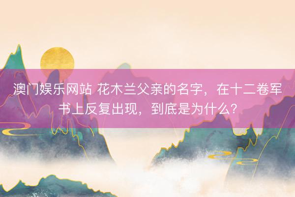 澳门娱乐网站 花木兰父亲的名字，在十二卷军书上反复出现，到底是为什么？