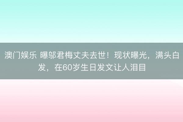 澳门娱乐 曝邬君梅丈夫去世！现状曝光，满头白发，在60岁生日发文让人泪目