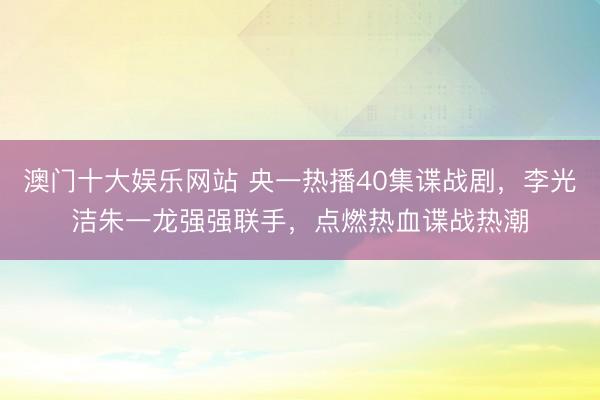 澳门十大娱乐网站 央一热播40集谍战剧,李光洁朱一龙强强联手,点燃热血谍战热潮