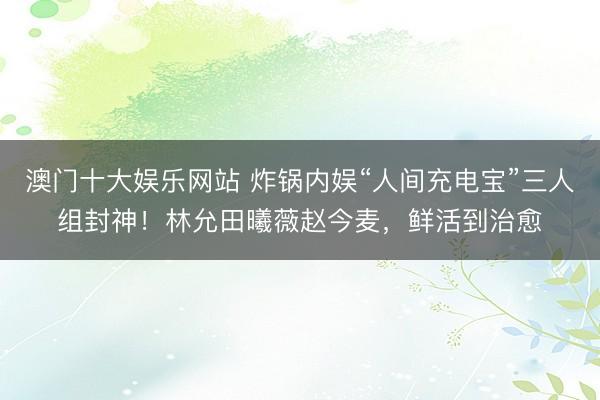 澳门十大娱乐网站 炸锅内娱“人间充电宝”三人组封神！林允田曦薇赵今麦，鲜活到治愈
