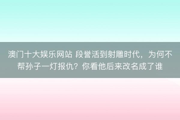 澳门十大娱乐网站 段誉活到射雕时代,为何不帮孙子一灯报仇?你看他后来改名成了谁