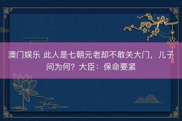 澳门娱乐 此人是七朝元老却不敢关大门，儿子问为何？大臣：保命要紧
