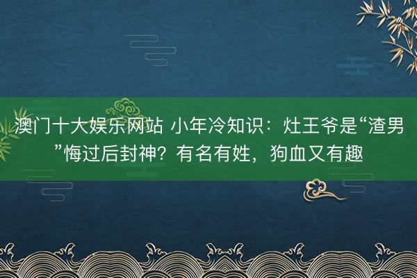 澳门十大娱乐网站 小年冷知识:灶王爷是“渣男”悔过后封神?有名有姓,狗血又有趣