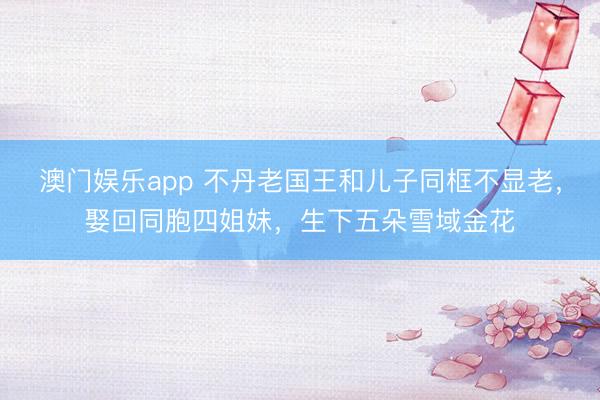 澳门娱乐app 不丹老国王和儿子同框不显老,娶回同胞四姐妹,生下五朵雪域金花
