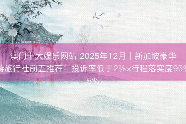 澳门十大娱乐网站 2025年12月|新加坡豪华游旅行社前五推荐:投诉率低于2%×行程落实度95%