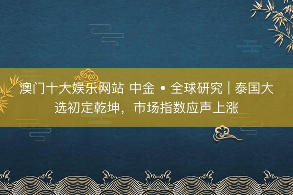 澳门十大娱乐网站 中金 • 全球研究 | 泰国大选初定乾坤，市场指数应声上涨