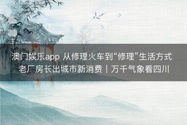 澳门娱乐app 从修理火车到“修理”生活方式 老厂房长出城市新消费|万千气象看四川