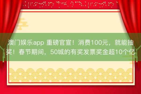 澳门娱乐app 重磅官宣！消费100元，就能抽奖！春节期间，50城的有奖发票奖金超10个亿