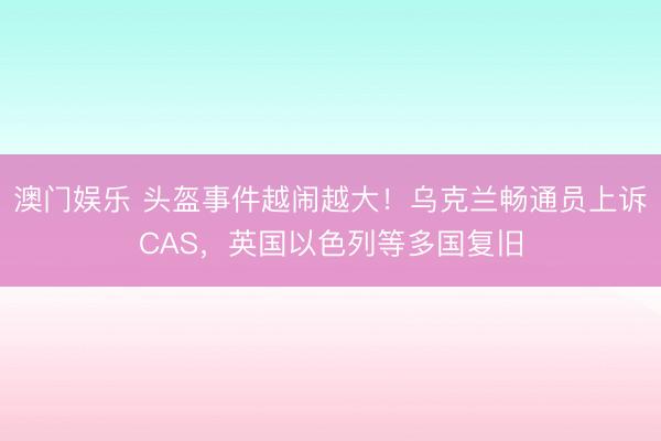 澳门娱乐 头盔事件越闹越大!乌克兰畅通员上诉CAS,英国以色列等多国复旧