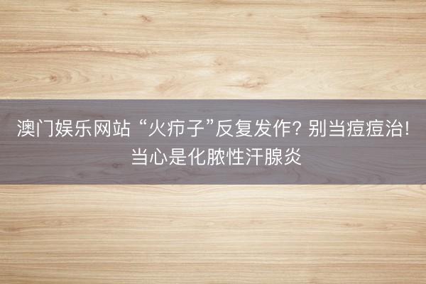 澳门娱乐网站 “火疖子”反复发作? 别当痘痘治! 当心是化脓性汗腺炎