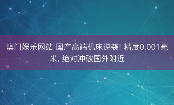澳门娱乐网站 国产高端机床逆袭! 精度0.001毫米， 绝对冲破国外附近