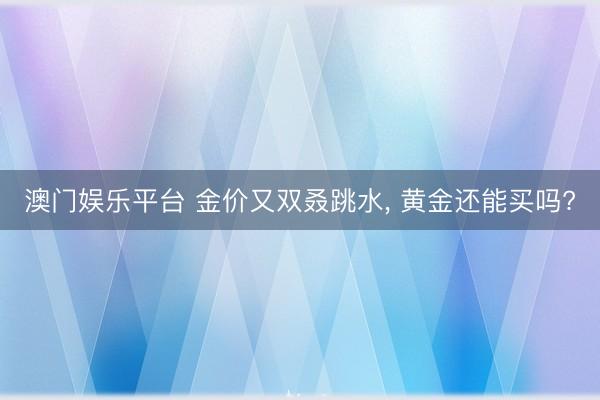 澳门娱乐平台 金价又双叒跳水, 黄金还能买吗?