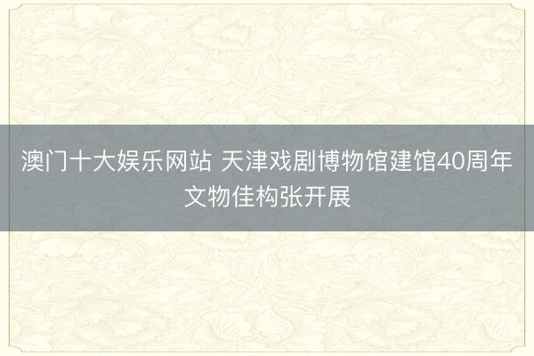 澳门十大娱乐网站 天津戏剧博物馆建馆40周年文物佳构张开展
