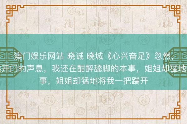 澳门娱乐网站 晓诚 晓城《心兴奋足》忽然，门传说来钥匙开门的声息，我还在酣醉舔脚的本事，姐姐却猛地将我一把踹开