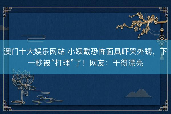 澳门十大娱乐网站 小姨戴恐怖面具吓哭外甥，下一秒被“打理”了！网友：干得漂亮