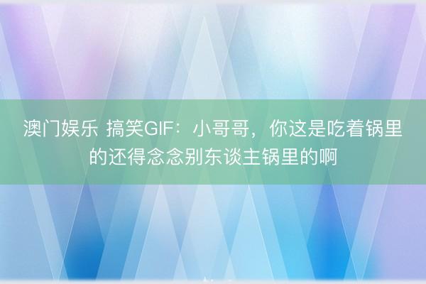 澳门娱乐 搞笑GIF:小哥哥,你这是吃着锅里的还得念念别东谈主锅里的啊
