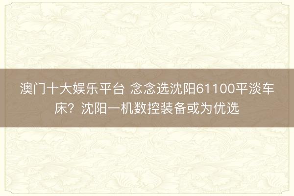 澳门十大娱乐平台 念念选沈阳61100平淡车床？沈阳一机数控装备或为优选