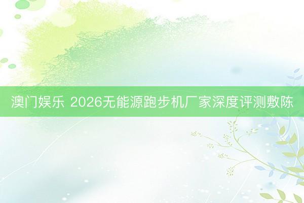 澳门娱乐 2026无能源跑步机厂家深度评测敷陈