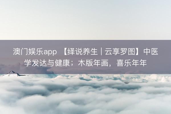 澳门娱乐app 【绎说养生 | 云享罗图】中医学发达与健康；木版年画，喜乐年年