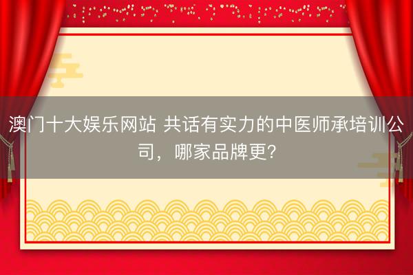 澳门十大娱乐网站 共话有实力的中医师承培训公司，哪家品牌更？