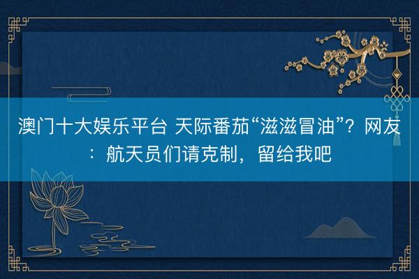 澳门十大娱乐平台 天际番茄“滋滋冒油”？网友：航天员们请克制，留给我吧