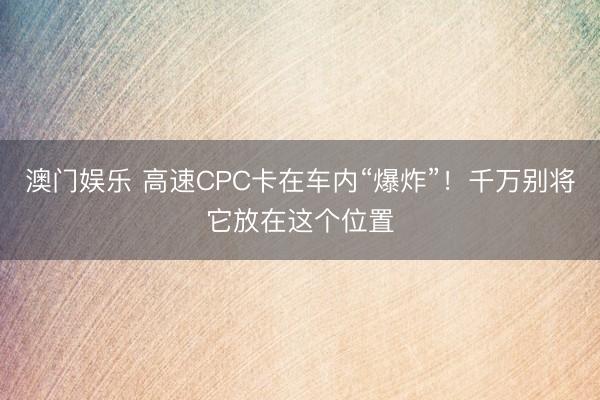 澳门娱乐 高速CPC卡在车内“爆炸”！千万别将它放在这个位置