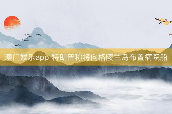 澳门娱乐app 特朗普称将向格陵兰岛布置病院船
