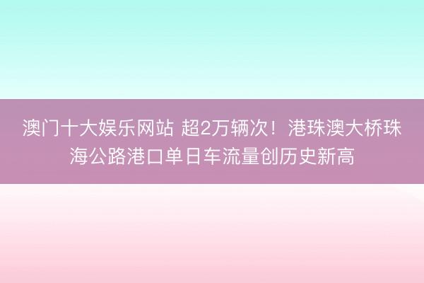 澳门十大娱乐网站 超2万辆次！港珠澳大桥珠海公路港口单日车流量创历史新高
