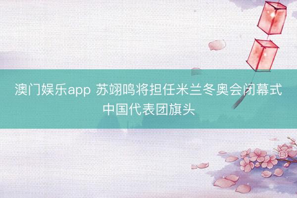 澳门娱乐app 苏翊鸣将担任米兰冬奥会闭幕式中国代表团旗头