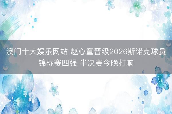 澳门十大娱乐网站 赵心童晋级2026斯诺克球员锦标赛四强 半决赛今晚打响